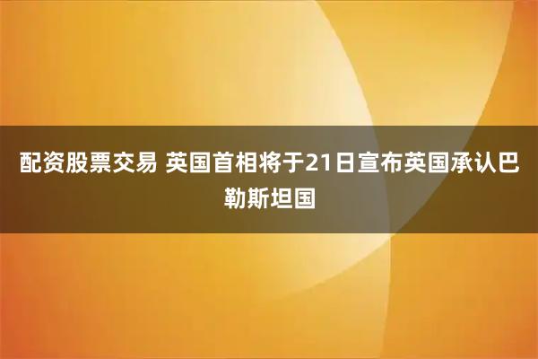配资股票交易 英国首相将于21日宣布英国承认巴勒斯坦国