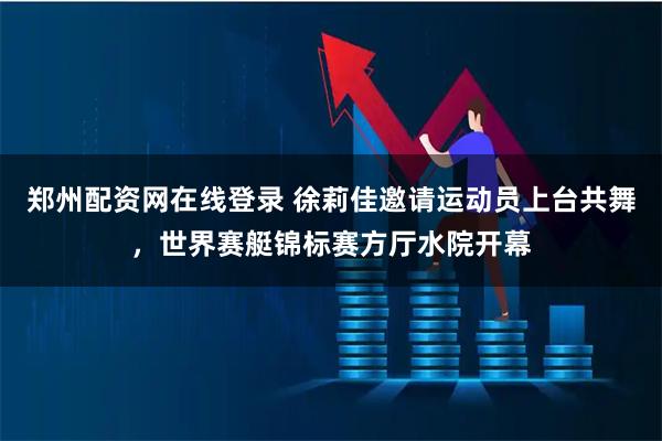郑州配资网在线登录 徐莉佳邀请运动员上台共舞，世界赛艇锦标赛方厅水院开幕