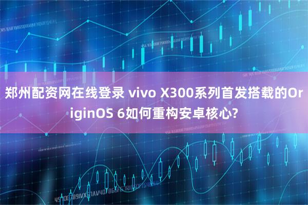 郑州配资网在线登录 vivo X300系列首发搭载的OriginOS 6如何重构安卓核心?