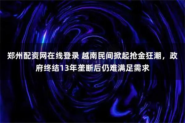 郑州配资网在线登录 越南民间掀起抢金狂潮，政府终结13年垄断后仍难满足需求