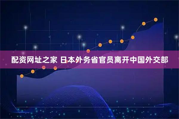 配资网址之家 日本外务省官员离开中国外交部