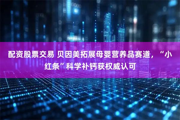 配资股票交易 贝因美拓展母婴营养品赛道，“小红条”科学补钙获权威认可