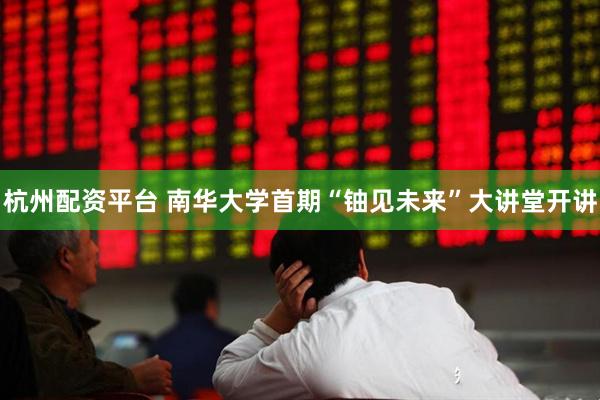杭州配资平台 南华大学首期“铀见未来”大讲堂开讲