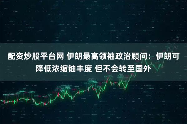 配资炒股平台网 伊朗最高领袖政治顾问：伊朗可降低浓缩铀丰度 但不会转至国外