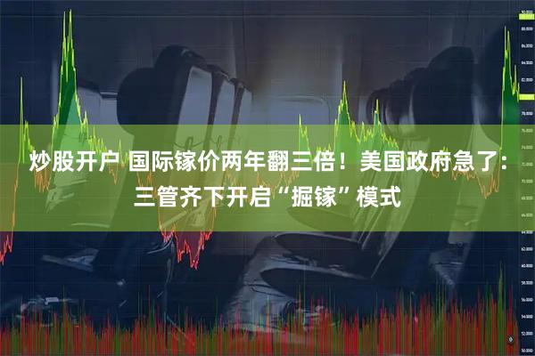 炒股开户 国际镓价两年翻三倍！美国政府急了：三管齐下开启“掘镓”模式