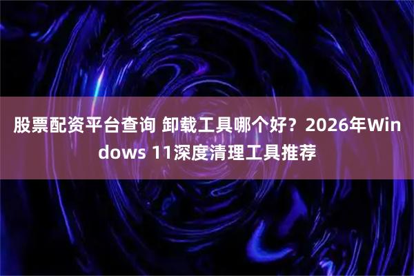 股票配资平台查询 卸载工具哪个好？2026年Windows 11深度清理工具推荐