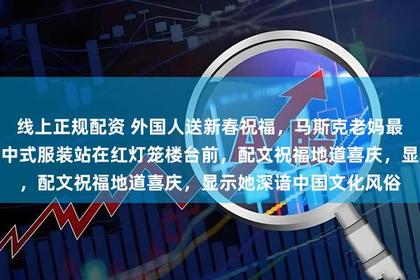 线上正规配资 外国人送新春祝福，马斯克老妈最用心、最中国化，她穿中式服装站在红灯笼楼台前，配文祝福地道喜庆，显示她深谙中国文化风俗