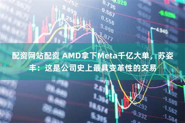 配资网站配资 AMD拿下Meta千亿大单，苏姿丰：这是公司史上最具变革性的交易