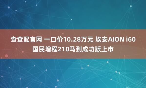 查查配官网 一口价10.28万元 埃安AION i60国民增程210马到成功版上市