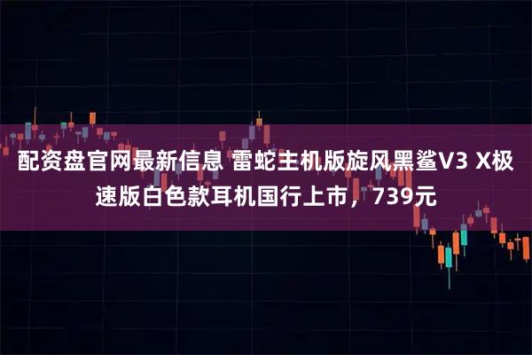配资盘官网最新信息 雷蛇主机版旋风黑鲨V3 X极速版白色款耳机国行上市，739元