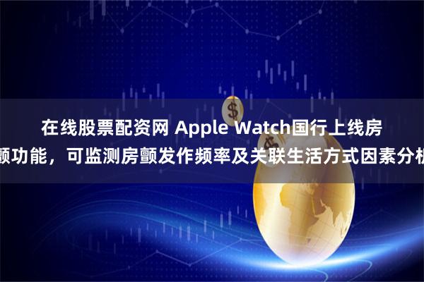 在线股票配资网 Apple Watch国行上线房颤功能，可监测房颤发作频率及关联生活方式因素分析