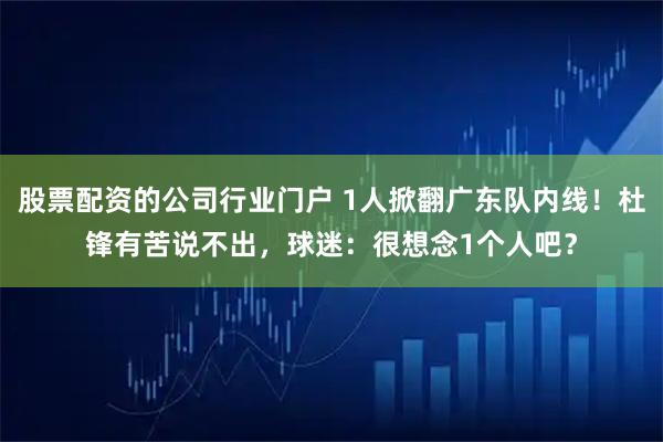 股票配资的公司行业门户 1人掀翻广东队内线！杜锋有苦说不出，球迷：很想念1个人吧？
