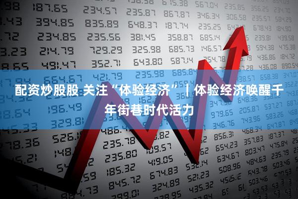 配资炒股股 关注“体验经济”｜体验经济唤醒千年街巷时代活力
