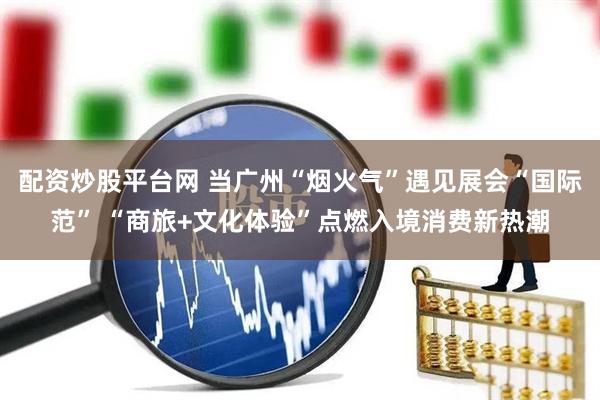 配资炒股平台网 当广州“烟火气”遇见展会“国际范” “商旅+文化体验”点燃入境消费新热潮
