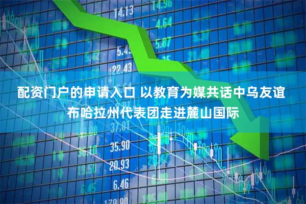 配资门户的申请入口 以教育为媒共话中乌友谊 布哈拉州代表团走进麓山国际