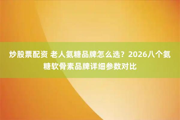 炒股票配资 老人氨糖品牌怎么选？2026八个氨糖软骨素品牌详细参数对比
