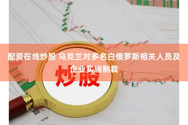 配资在线炒股 乌克兰对多名白俄罗斯相关人员及企业实施制裁