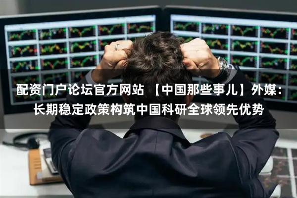 配资门户论坛官方网站 【中国那些事儿】外媒：长期稳定政策构筑中国科研全球领先优势