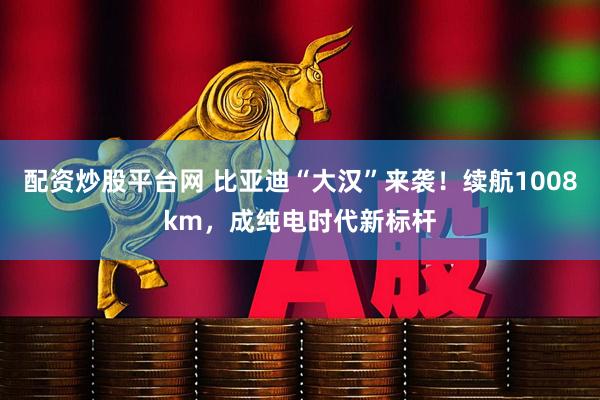 配资炒股平台网 比亚迪“大汉”来袭！续航1008km，成纯电时代新标杆