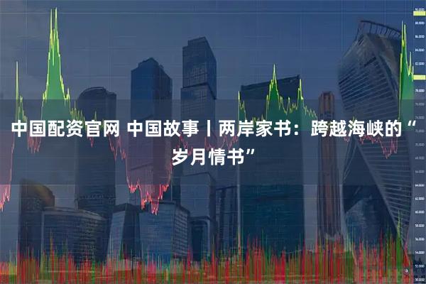 中国配资官网 中国故事丨两岸家书：跨越海峡的“岁月情书”