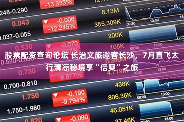 股票配资查询论坛 长治文旅邀客长沙，7月直飞太行清凉秘境享“倍爽”之旅