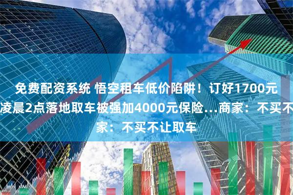 免费配资系统 悟空租车低价陷阱！订好1700元租车，凌晨2点落地取车被强加4000元保险…商家：不买不让取车