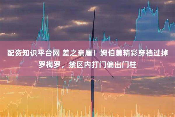配资知识平台网 差之毫厘！姆伯莫精彩穿裆过掉罗梅罗，禁区内打门偏出门柱